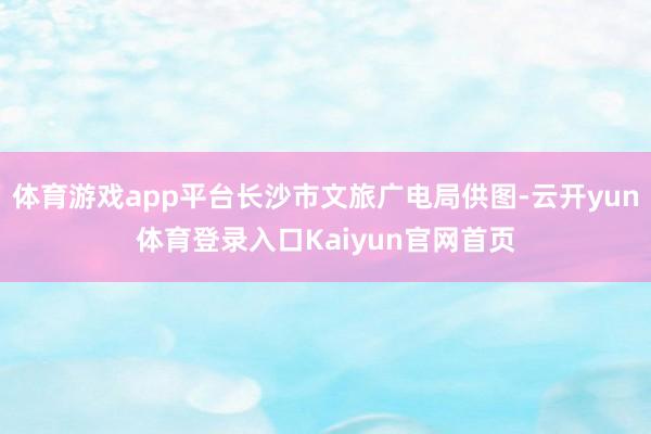 体育游戏app平台长沙市文旅广电局供图-云开yun体育登录入口Kaiyun官网首页