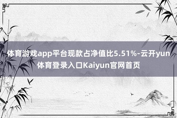 体育游戏app平台现款占净值比5.51%-云开yun体育登录入口Kaiyun官网首页