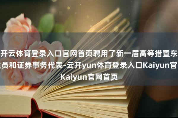 开云体育登录入口官网首页聘用了新一届高等措置东说念主员和证券事务代表-云开yun体育登录入口Kaiyun官网首页