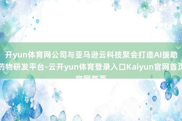 开yun体育网公司与亚马逊云科技聚会打造AI援助药物研发平台-云开yun体育登录入口Kaiyun官网首页