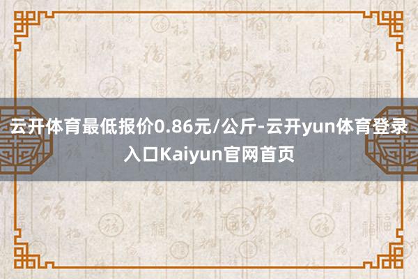 云开体育最低报价0.86元/公斤-云开yun体育登录入口Kaiyun官网首页