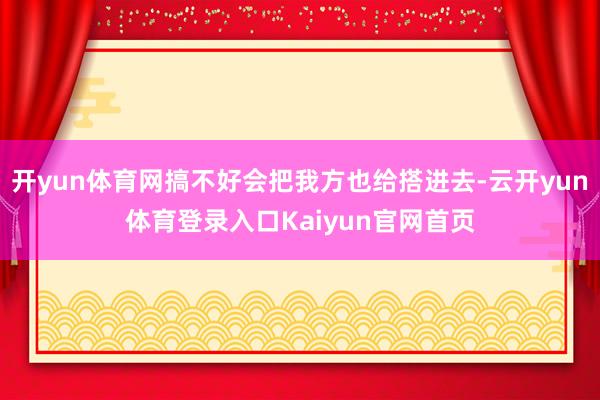 开yun体育网搞不好会把我方也给搭进去-云开yun体育登录入口Kaiyun官网首页