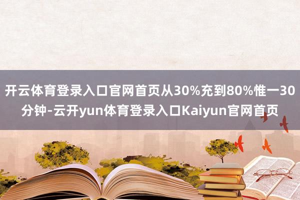 开云体育登录入口官网首页从30%充到80%惟一30分钟-云开yun体育登录入口Kaiyun官网首页