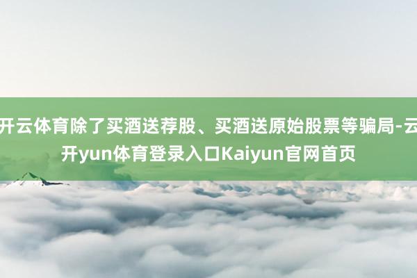 开云体育除了买酒送荐股、买酒送原始股票等骗局-云开yun体育登录入口Kaiyun官网首页