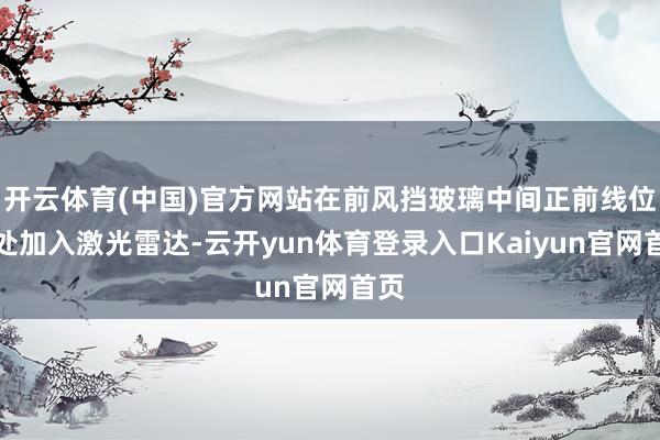 开云体育(中国)官方网站在前风挡玻璃中间正前线位置处加入激光雷达-云开yun体育登录入口Kaiyun官网首页
