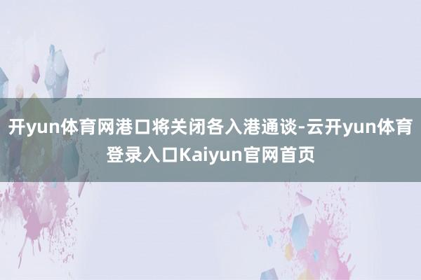 开yun体育网港口将关闭各入港通谈-云开yun体育登录入口Kaiyun官网首页