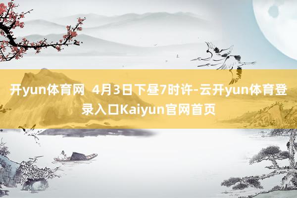 开yun体育网  4月3日下昼7时许-云开yun体育登录入口Kaiyun官网首页
