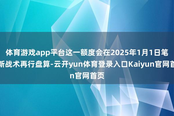 体育游戏app平台这一额度会在2025年1月1日笔据新战术再行盘算-云开yun体育登录入口Kaiyun官网首页