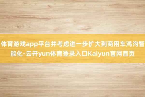 体育游戏app平台并考虑进一步扩大到商用车鸿沟智能化-云开yun体育登录入口Kaiyun官网首页