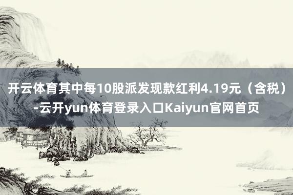 开云体育其中每10股派发现款红利4.19元（含税）-云开yun体育登录入口Kaiyun官网首页