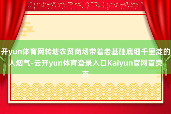 开yun体育网转塘农贸商场带着老基础底细千里淀的人烟气-云开yun体育登录入口Kaiyun官网首页