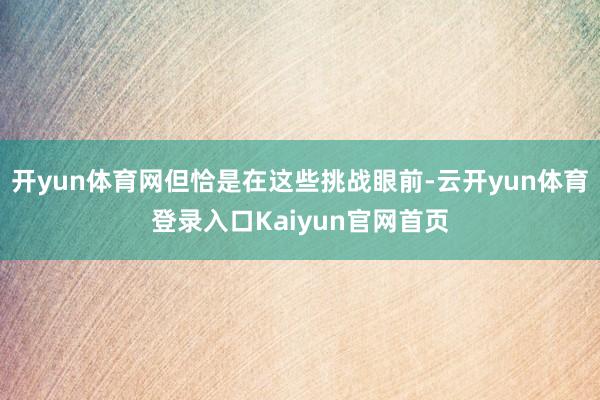 开yun体育网但恰是在这些挑战眼前-云开yun体育登录入口Kaiyun官网首页