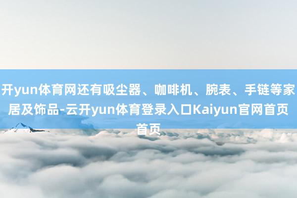 开yun体育网还有吸尘器、咖啡机、腕表、手链等家居及饰品-云开yun体育登录入口Kaiyun官网首页