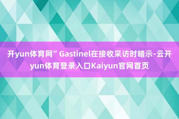 开yun体育网”Gastinel在接收采访时暗示-云开yun体育登录入口Kaiyun官网首页
