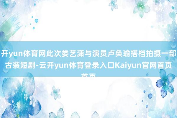 开yun体育网此次娄艺潇与演员卢奂瑜搭档拍摄一部古装短剧-云开yun体育登录入口Kaiyun官网首页