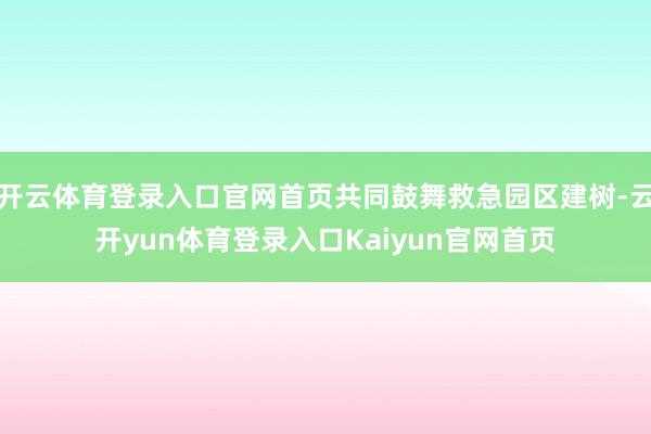 开云体育登录入口官网首页共同鼓舞救急园区建树-云开yun体育登录入口Kaiyun官网首页