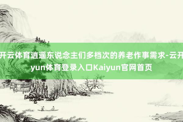 开云体育逍遥东说念主们多档次的养老作事需求-云开yun体育登录入口Kaiyun官网首页