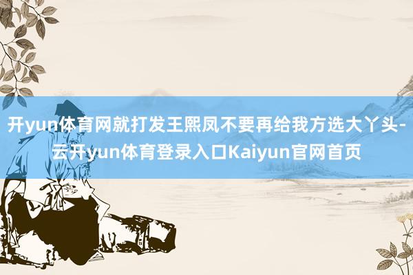 开yun体育网就打发王熙凤不要再给我方选大丫头-云开yun体育登录入口Kaiyun官网首页