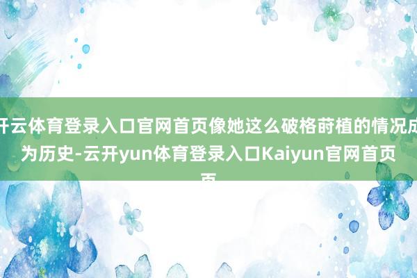 开云体育登录入口官网首页像她这么破格莳植的情况成为历史-云开yun体育登录入口Kaiyun官网首页