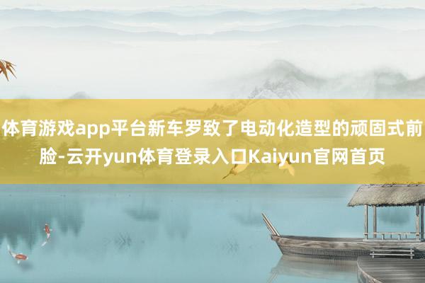 体育游戏app平台新车罗致了电动化造型的顽固式前脸-云开yun体育登录入口Kaiyun官网首页
