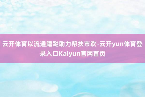 云开体育以流通蹧跶助力帮扶市欢-云开yun体育登录入口Kaiyun官网首页