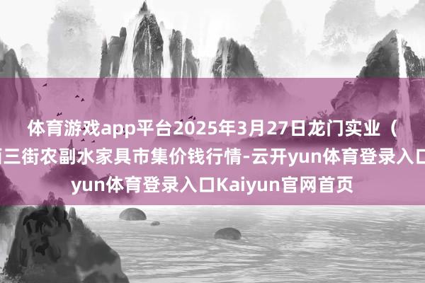 体育游戏app平台2025年3月27日龙门实业（集团）有限公司西三街农副水家具市集价钱行情-云开yun体育登录入口Kaiyun官网首页