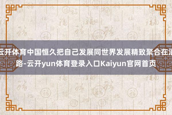 云开体育中国恒久把自己发展同世界发展精致聚合在沿路-云开yun体育登录入口Kaiyun官网首页
