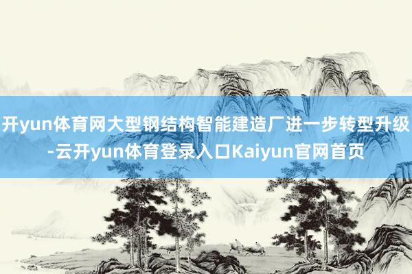 开yun体育网大型钢结构智能建造厂进一步转型升级-云开yun体育登录入口Kaiyun官网首页
