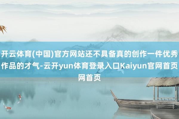 开云体育(中国)官方网站还不具备真的创作一件优秀作品的才气-云开yun体育登录入口Kaiyun官网首页