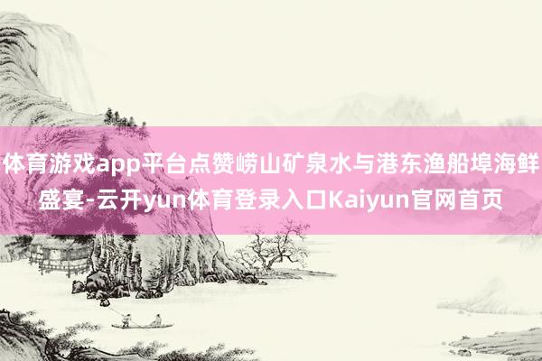 体育游戏app平台点赞崂山矿泉水与港东渔船埠海鲜盛宴-云开yun体育登录入口Kaiyun官网首页