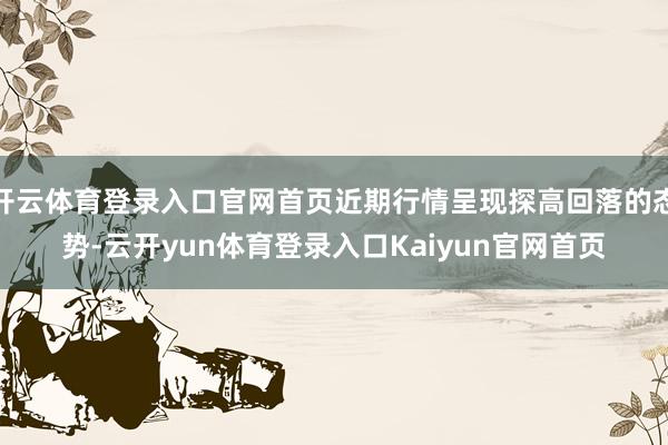 开云体育登录入口官网首页近期行情呈现探高回落的态势-云开yun体育登录入口Kaiyun官网首页