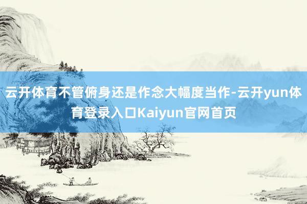 云开体育不管俯身还是作念大幅度当作-云开yun体育登录入口Kaiyun官网首页