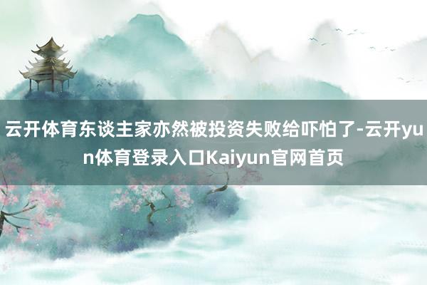 云开体育东谈主家亦然被投资失败给吓怕了-云开yun体育登录入口Kaiyun官网首页