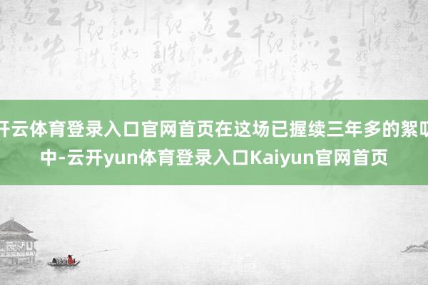 开云体育登录入口官网首页在这场已握续三年多的絮叨中-云开yun体育登录入口Kaiyun官网首页