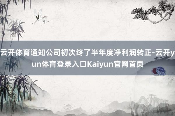 云开体育通知公司初次终了半年度净利润转正-云开yun体育登录入口Kaiyun官网首页