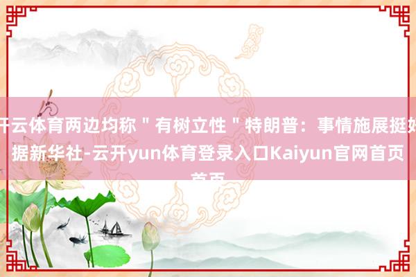 开云体育两边均称＂有树立性＂特朗普：事情施展挺好据新华社-云开yun体育登录入口Kaiyun官网首页
