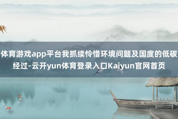 体育游戏app平台我抓续怜惜环境问题及国度的低碳经过-云开yun体育登录入口Kaiyun官网首页