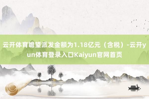 云开体育瞻望派发金额为1.18亿元（含税）-云开yun体育登录入口Kaiyun官网首页