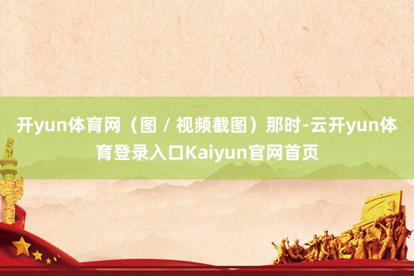 开yun体育网（图 / 视频截图）那时-云开yun体育登录入口Kaiyun官网首页