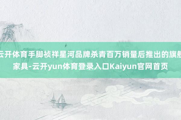 云开体育手脚祯祥星河品牌杀青百万销量后推出的旗舰家具-云开yun体育登录入口Kaiyun官网首页