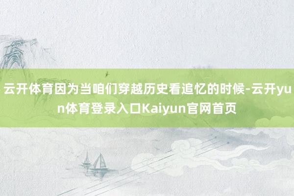 云开体育因为当咱们穿越历史看追忆的时候-云开yun体育登录入口Kaiyun官网首页