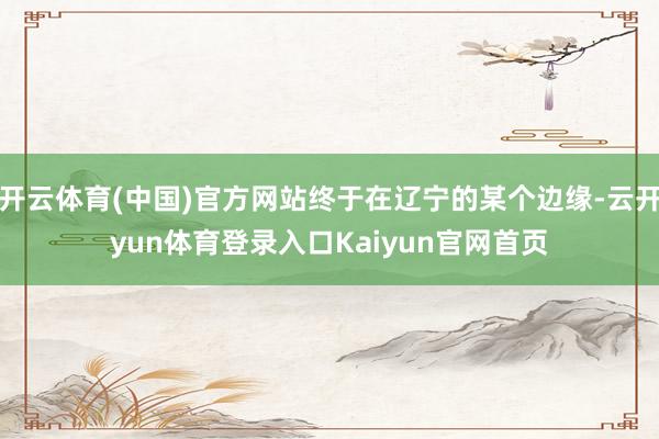 开云体育(中国)官方网站终于在辽宁的某个边缘-云开yun体育登录入口Kaiyun官网首页