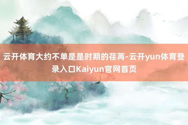 云开体育大约不单是是时期的荏苒-云开yun体育登录入口Kaiyun官网首页