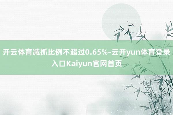 开云体育减抓比例不超过0.65%-云开yun体育登录入口Kaiyun官网首页
