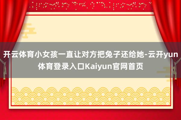 开云体育小女孩一直让对方把兔子还给她-云开yun体育登录入口Kaiyun官网首页