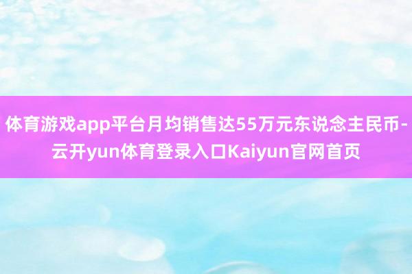 体育游戏app平台月均销售达55万元东说念主民币-云开yun体育登录入口Kaiyun官网首页