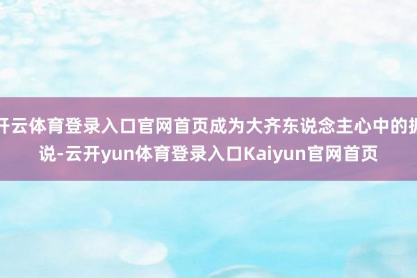 开云体育登录入口官网首页成为大齐东说念主心中的据说-云开yun体育登录入口Kaiyun官网首页