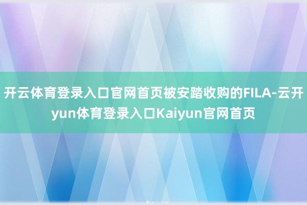 开云体育登录入口官网首页被安踏收购的FILA-云开yun体育登录入口Kaiyun官网首页