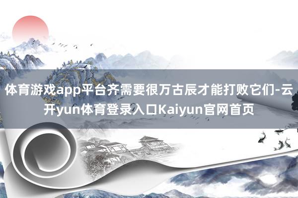 体育游戏app平台齐需要很万古辰才能打败它们-云开yun体育登录入口Kaiyun官网首页