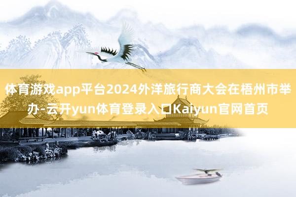 体育游戏app平台2024外洋旅行商大会在梧州市举办-云开yun体育登录入口Kaiyun官网首页